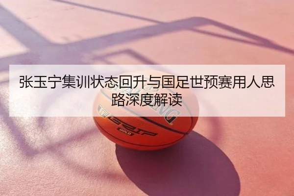 张玉宁集训状态回升与国足世预赛用人思路深度解读