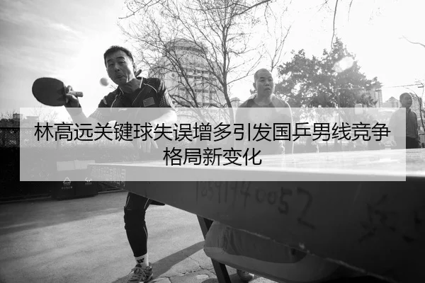 林高远关键球失误增多引发国乒男线竞争格局新变化
